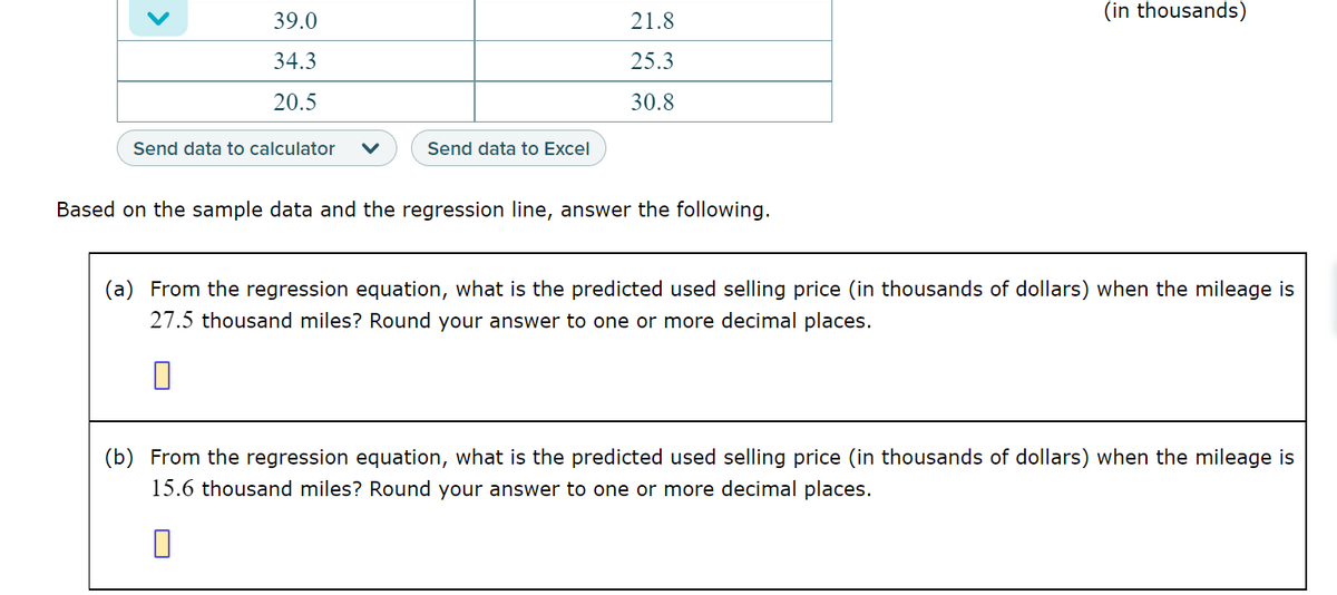 39.0
34.3
20.5
Send data to calculator V
Send data to Excel
21.8
25.3
30.8
Based on the sample data and the regression line, answer the following.
(in thousands)
(a) From the regression equation, what is the predicted used selling price (in thousands of dollars) when the mileage is
27.5 thousand miles? Round your answer to one or more decimal places.
(b) From the regression equation, what is the predicted used selling price (in thousands of dollars) when the mileage is
15.6 thousand miles? Round your answer to one or more decimal places.