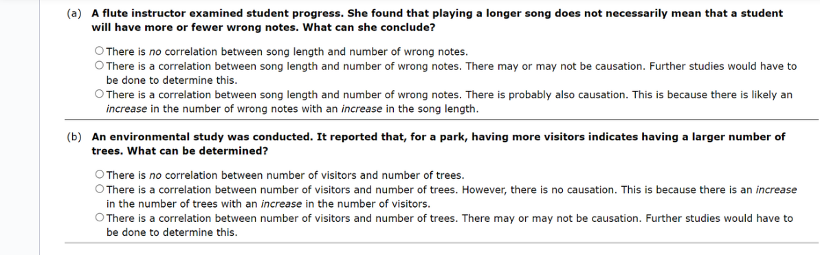 (a) A flute instructor examined student progress. She found that playing a longer song does not necessarily mean that a student
will have more or fewer wrong notes. What can she conclude?
O There is no correlation between song length and number of wrong notes.
O There is a correlation between song length and number of wrong notes. There may or may not be causation. Further studies would have to
be done to determine this.
O There is a correlation between song length and number of wrong notes. There is probably also causation. This is because there is likely an
increase in the number of wrong notes with an increase in the song length.
(b) An environmental study was conducted. It reported that, for a park, having more visitors indicates having a larger number of
trees. What can be determined?
O There is no correlation between number of visitors and number of trees.
O There is a correlation between number of visitors and number of trees. However, there is no causation. This is because there is an increase
in the number of trees with an increase in the number of visitors.
O There is a correlation between number of visitors and number of trees. There may or may not be causation. Further studies would have to
be done to determine this.