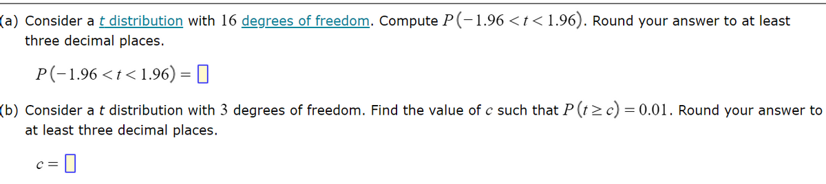(a) Consider a t distribution with 16 degrees of freedom. Compute P(-1.96 < t < 1.96). Round your answer to at least
three decimal places.
P(-1.96 < t < 1.96) =
(b) Consider a t distribution with 3 degrees of freedom. Find the value of c such that P (t≥ c) = 0.01. Round your answer to
at least three decimal places.
C = 0