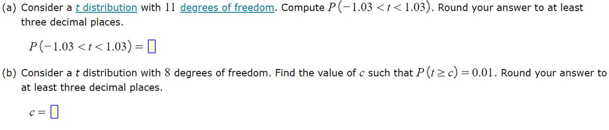 (a) Consider a t distribution with 11 degrees of freedom. Compute P(-1.03 <t< 1.03). Round your answer to at least
three decimal places.
P(-1.03 <t<1.03) = ||
(b) Consider a t distribution with 8 degrees of freedom. Find the value of c such that P (t≥c) = 0.01. Round your answer to
at least three decimal places.
C =