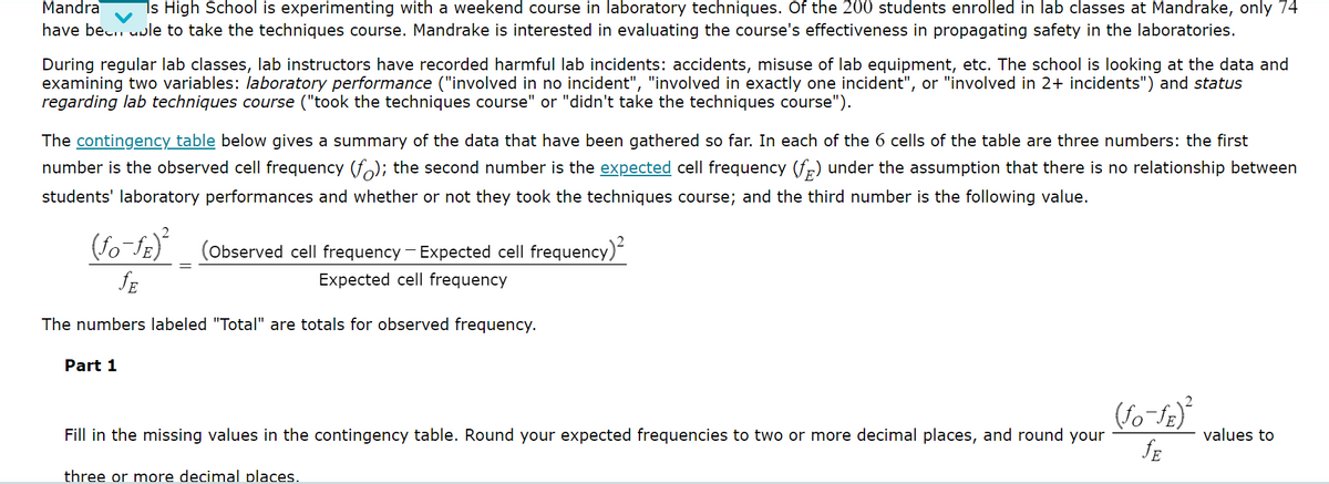Mandra Is High School is experimenting with a weekend course in laboratory techniques. Of the 200 students enrolled in lab classes at Mandrake, only 74
have been able to take the techniques course. Mandrake is interested in evaluating the course's effectiveness in propagating safety in the laboratories.
During regular lab classes, lab instructors have recorded harmful lab incidents: accidents, misuse of lab equipment, etc. The school is looking at the data and
examining two variables: laboratory performance ("involved in no incident", "involved in exactly one incident", or "involved in 2+ incidents") and status
regarding lab techniques course ("took the techniques course" or "didn't take the techniques course").
The contingency table below gives a summary of the data that have been gathered so far. In each of the 6 cells of the table are three numbers: the first
number is the observed cell frequency (f); the second number is the expected cell frequency (f) under the assumption that there is no relationship between
students' laboratory performances and whether or not they took the techniques course; and the third number is the following value.
(fo-ƒE)²
fE
The numbers labeled "Total" are totals for observed frequency.
Part 1
(Observed cell frequency - Expected cell frequency)²
Expected cell frequency
Fill in the missing values in the contingency table. Round your expected frequencies to two or more decimal places, and round your
three or more decimal places.
(fo-fe)²
JE
values to