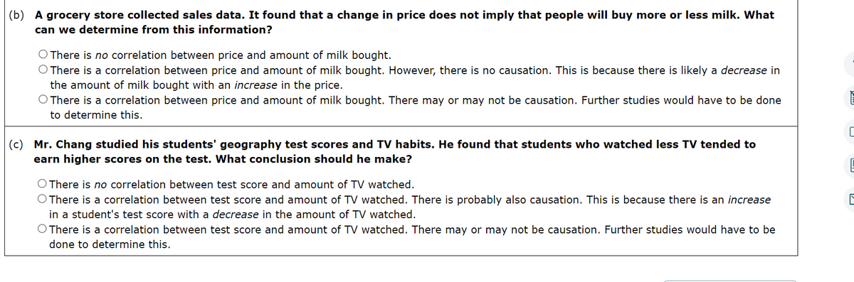 (b) A grocery store collected sales data. It found that a change in price does not imply that people will buy more or less milk. What
can we determine from this information?
O There is no correlation between price and amount of milk bought.
O There is a correlation between price and amount of milk bought. However, there is no causation. This is because there is likely a decrease in
the amount of milk bought with an increase in the price.
O There is a correlation between price and amount of milk bought. There may or may not be causation. Further studies would have to be done
to determine this.
(c) Mr. Chang studied his students' geography test scores and TV habits. He found that students who watched less TV tended to
earn higher scores on the test. What conclusion should he make?
O There is no correlation between test score and amount of TV watched.
O There is a correlation between test score and amount of TV watched. There is probably also causation. This is because there is an increase
in a student's test score with a decrease in the amount of TV watched.
O There is a correlation between test score and amount of TV watched. There may or may not be causation. Further studies would have to be
done to determine this.
E