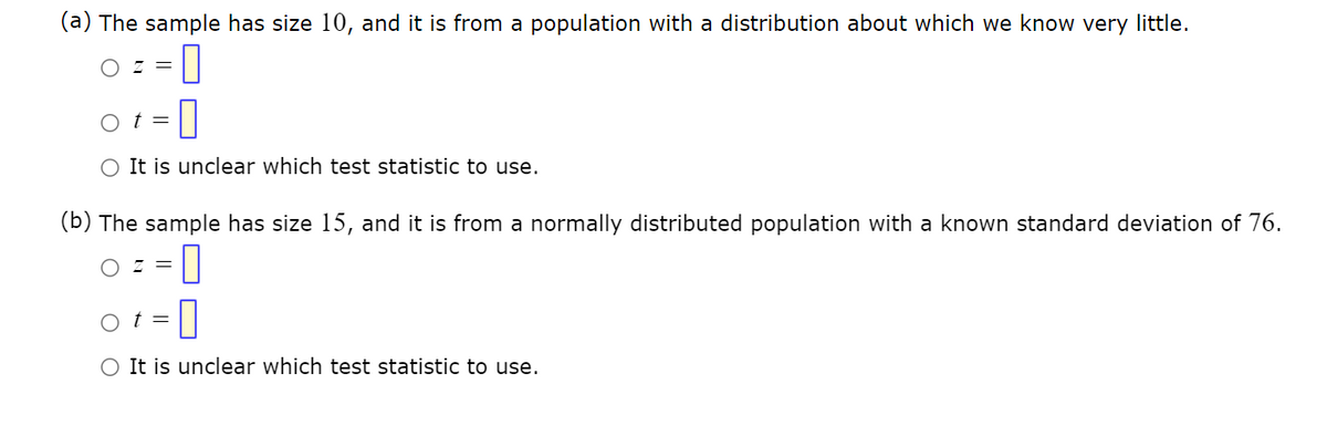 (a) The sample has size 10, and it is from a population with a distribution about which we know very little.
OZ =
t =
0
O It is unclear which test statistic to use.
(b) The sample has size 15, and it is from a normally distributed population with a known standard deviation of 76.
OZ =
0
-0
O It is unclear which test statistic to use.
=