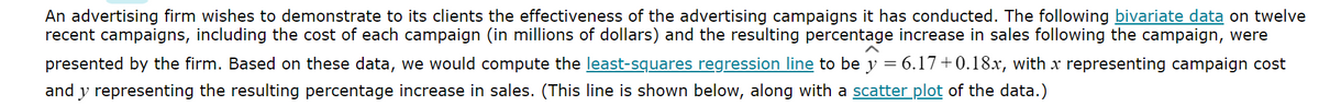 An advertising firm wishes to demonstrate to its clients the effectiveness of the advertising campaigns it has conducted. The following bivariate data on twelve
recent campaigns, including the cost of each campaign (in millions of dollars) and the resulting percentage increase in sales following the campaign, were
presented by the firm. Based on these data, we would compute the least-squares regression line to be y = 6.17+0.18x, with x representing campaign cost
and y representing the resulting percentage increase in sales. (This line is shown below, along with a scatter plot of the data.)