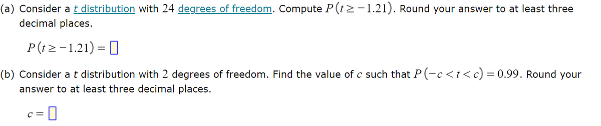 (a) Consider a t distribution with 24 degrees of freedom. Compute P(t≥ −1.21). Round your answer to at least three
decimal places.
P(t≥ −1.21) = [
(b) Consider a t distribution with 2 degrees of freedom. Find the value of c such that P(-c<t<c) = 0.99. Round your
answer to at least three decimal places.
C = 0