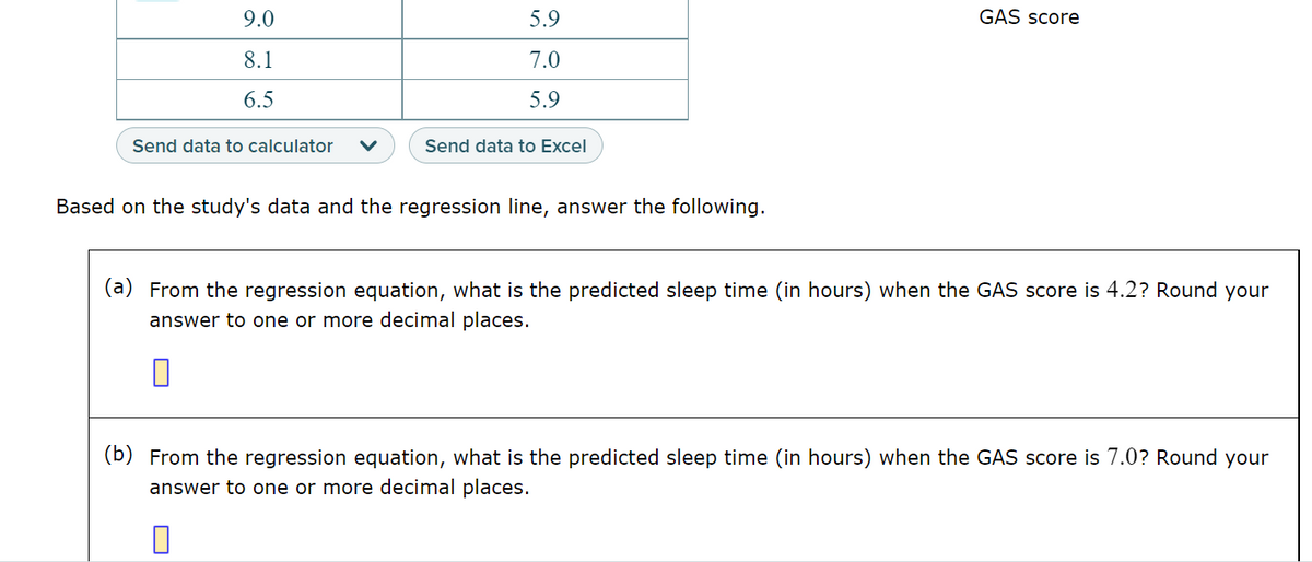 9.0
8.1
6.5
Send data to calculator
5.9
7.0
5.9
Send data to Excel
Based on the study's data and the regression line, answer the following.
GAS score
(a) From the regression equation, what is the predicted sleep time (in hours) when the GAS score is 4.2? Round your
answer to one or more decimal places.
(b) From the regression equation, what is the predicted sleep time (in hours) when the GAS score is 7.0? Round your
answer to one or more decimal places.
0