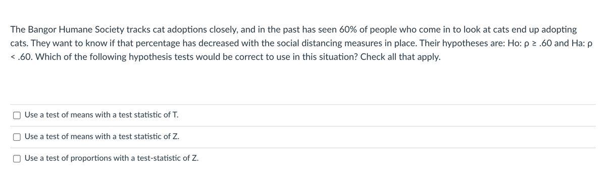 The Bangor Humane Society tracks cat adoptions closely, and in the past has seen 60% of people who come in to look at cats end up adopting
cats. They want to know if that percentage has decreased with the social distancing measures in place. Their hypotheses are: Ho: p 2 .60 and Ha: p
< .60. Which of the following hypothesis tests would be correct to use in this situation? Check all that apply.
O Use a test of means with a test statistic of T.
O Use a test of means with a test statistic of Z.
Use a test of proportions with a test-statistic of Z.
