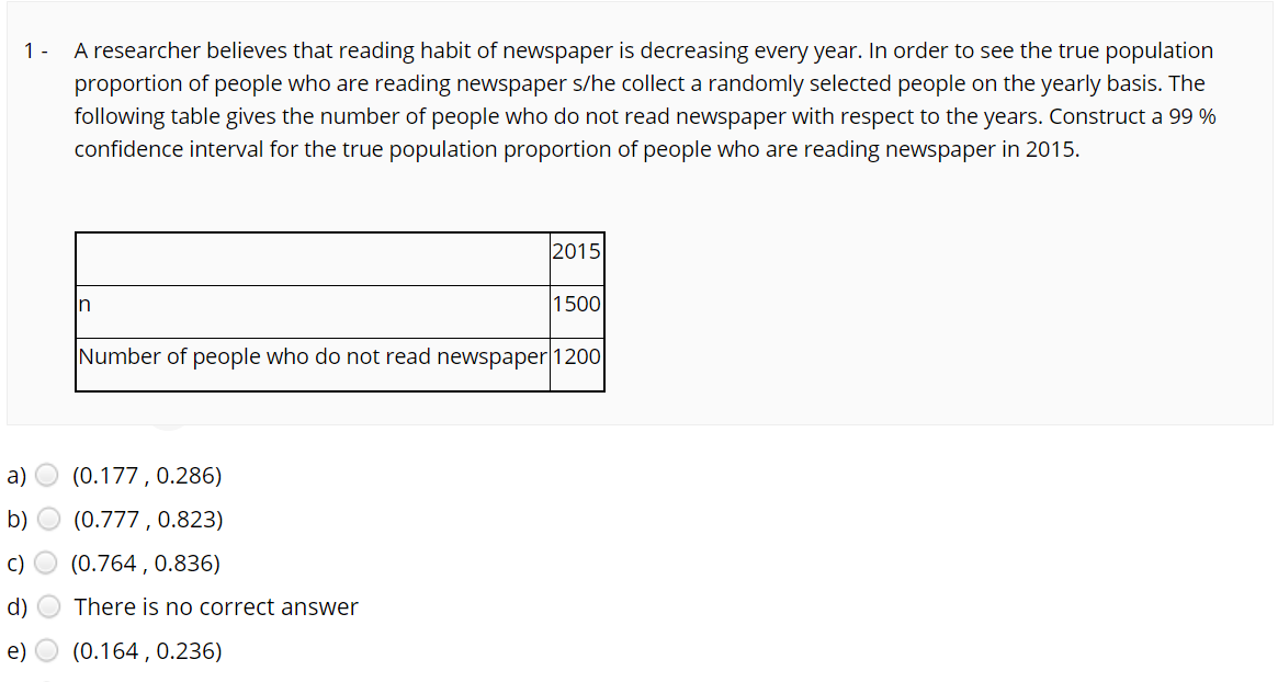 A researcher believes that reading habit of newspaper is decreasing every year. In order to see the true population
proportion of people who are reading newspaper s/he collect a randomly selected people on the yearly basis. The
following table gives the number of people who do not read newspaper with respect to the years. Construct a 99 %
confidence interval for the true population proportion of people who are reading newspaper in 2015.
1 -
2015
In
1500
Number of people who do not read newspaper|1200
a)
(0.177 , 0.286)
b)
(0.777 , 0.823)
C)
(0.764 , 0.836)
d)
There is no correct answer
e)
(0.164 , 0.236)
