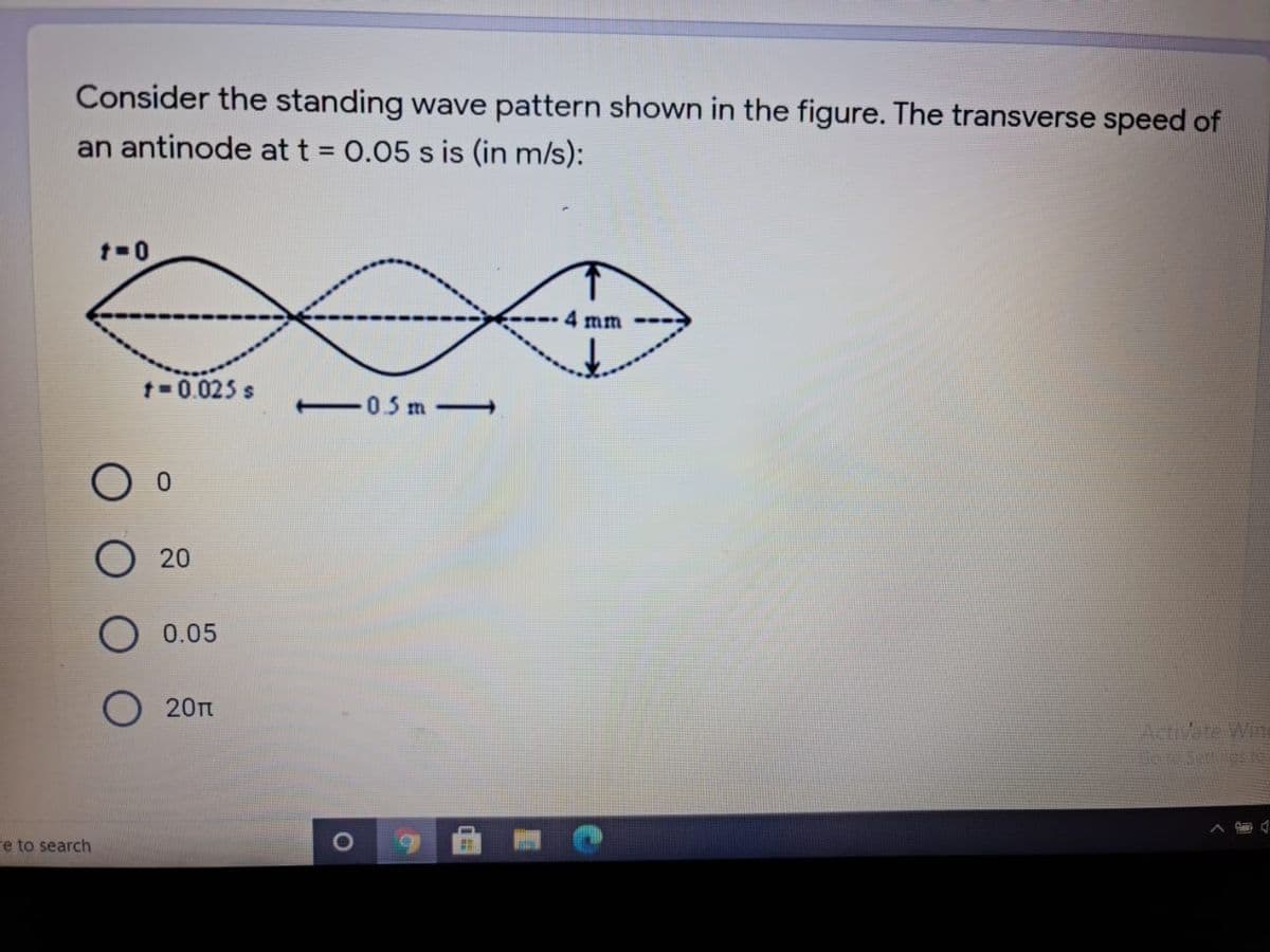 Consider the standing wave pattern shown in the figure. The transverse speed of
an antinode at t = 0.05 s is (in m/s):
%3D
4 mm
1- 0.025 s
-05 m-
20
0.05
20
Activate Win
re to search
