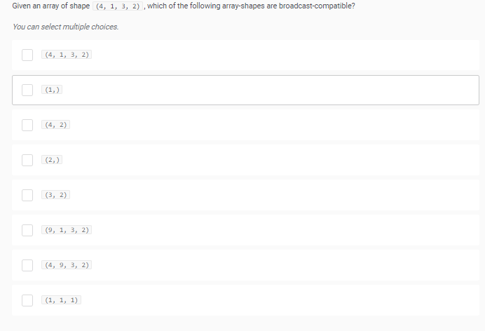 Given an array of shape (4, 1, 3, 2) ,which of the following array-shapes are broadcast-compatible?
You can select multiple choices.
| (4, 1, 3, 2)
(1,)
(4, 2)
(2,)
(3, 2)
(9, 1, 3, 2)
| (4, 9, 3, 2)
O (1, 1, 1)
