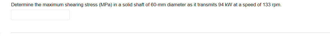 Determine the maximum shearing stress (MPa) in a solid shaft of 60-mm diameter as it transmits 94 kW at a speed of 133 rpm.