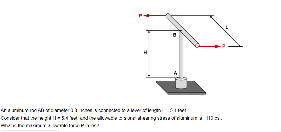 H
B
An aluminum rod AB of diameter 3.3 inches is connected to a lever of length L = 5.1 feet.
Consider that the height H = 5.4 feet, and the allowable torsional shearing stress of aluminum is 1110 psi.
What is the maximum allowable force P in lbs?