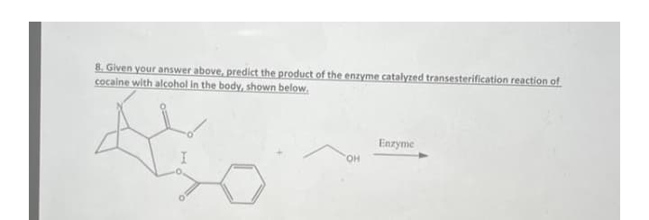 8. Given your answer above, predict the product of the enzyme catalyzed transesterification reaction of
cocaine with alcohol in the body, shown below.
Enzyme
OH
ملكة