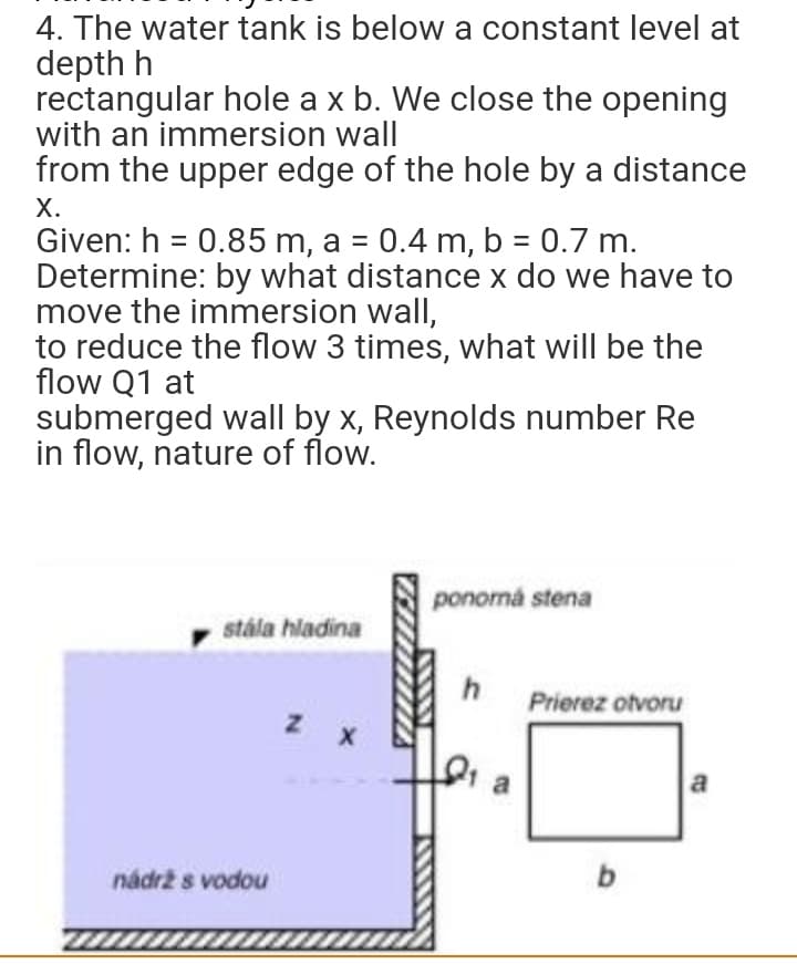 4. The water tank is below a constant level at
depth h
rectangular hole a x b. We close the opening
with an immersion wall
from the upper edge of the hole by a distance
X.
Given: h = 0.85 m, a = 0.4 m, b = 0.7 m.
Determine: by what distance x do we have to
move the immersion wall,
to reduce the flow 3 times, what will be the
flow Q1 at
submerged wall by x, Reynolds number Re
in flow, nature of flow.
ponorná stena
stála hladina
h
Z X
nádrž s vodou
C
Prierez otvoru
b
a