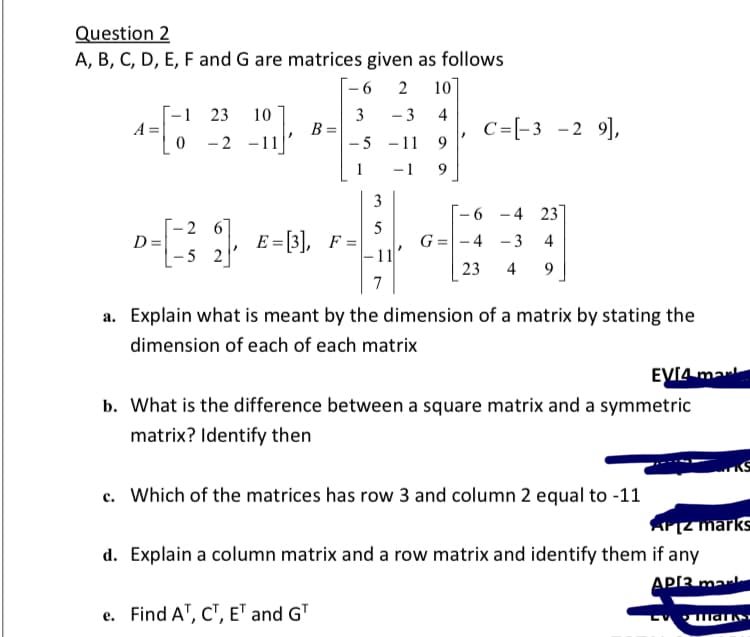 Question 2
A, B, C, D, E, F and G are matrices given as follows
[-6
10]
-1 23
A =
10
3
B =
- 5 -11
- 3
4
C=[-3 -2 9],
9.
-2 -11
1
-1
9
-6 -4 23]
-26
D =
- 5 2
E = [3], F =
5
G =-4 -3 4
- 1
4
9
7
a. Explain what is meant by the dimension of a matrix by stating the
dimension of each of each matrix
EVI4 mar
b. What is the difference between a square matrix and a symmetric
matrix? Identify then
c. Which of the matrices has row 3 and column 2 equal to -11
AZ marks
d. Explain a column matrix and a row matrix and identify them if any
API3 mar
e. Find A", C", ET and GT
LV ar
23
3.
