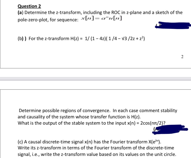 Question 2
(a) Determine the z-transform, including the ROC in z-plane and a sketch of the
pole-zero-plot, for sequence: *[„]= a"u[n]
(b) ) For the z-transform H(z) = 1/ (1 – 4z)( 1 /4 – v3/2z + z²)
2
Determine possible regions of convergence. In each case comment stability
and causality of the system whose transfer function is H(z).
What is the output of the stable system to the input x(n) = 2cos(nt/2)?
(c) A causal discrete-time signal x(n) has the Fourier transform X(e").
Write its z-transform in terms of the Fourier transform of the discrete-time
signal, i.e., write the z-transform value based on its values on the unit circle.
