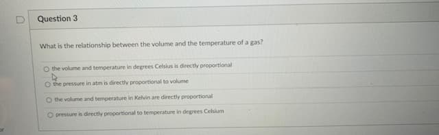 Question 3
What is the relationship between the volume and the temperature of a gas?
O the volume and temperature in degrees Celsius is directly proportional
O the pressure in atm is directly proportional to volume
O the volume and temperature in Kelvin are directly proportional
O pressure is directly proportional to temperature in degrees Celsium

