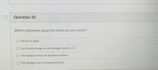 Question 10
Which statements about the nitrate ion are correct?
The ion is polar.
The formal.charge on the nitrogen atom is +1.
O The nitrate ion has no resonance forms.
O The nitrogen has an expanded octet.
