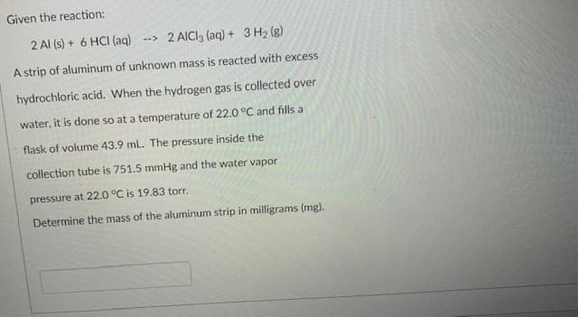 Given the reaction:
2 Al (s) + 6 HCI (aq) --> 2 AICI3 (aq) + 3 H2 (g)
A strip of aluminum of unknown mass is reacted with excess
hydrochloric acid. When the hydrogen gas is collected over
water, it is done so at a temperature of 22.0 °C and fills a
flask of volume 43.9 mL. The pressure inside the
collection tube is 751.5 mmHg and the water vapor
pressure at 22.0 °C is 19.83 torr.
Determine the mass of the aluminum strip in milligrams (mg).
