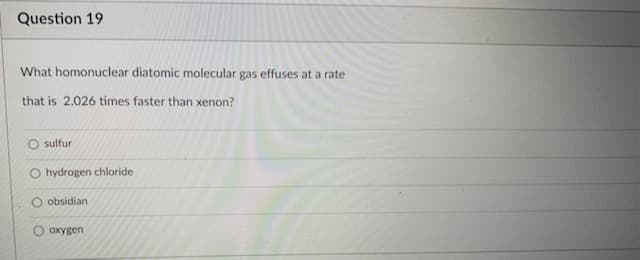 Question 19
What homonuclear diatomic molecular gas effuses at a rate
that is 2.026 times faster than xenon?
sulfur
O hydrogen chloride
O obsidian
O oxygen
