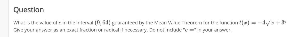 Question
What is the value of c in the interval (9, 64) guaranteed by the Mean Value Theorem for the function t(x) = -4/x + 3?
Give your answer as an exact fraction or radical if necessary. Do not include "c =" in your answer.
