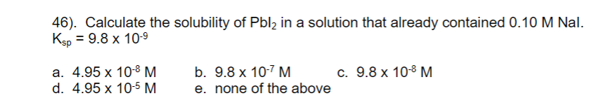 46). Calculate the solubility of Pbl2 in a solution that already contained 0.10 M Nal.
Ksp 3D 9.8 х 109
а. 4.95 х 108 М
d. 4.95 x 10-5 M
b. 9.8 x 10-7 M
e. none of the above
c. 9.8 x 108 M.
