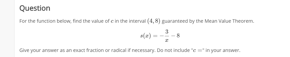 Question
For the function below, find the value of c in the interval (4, 8) guaranteed by the Mean Value Theorem.
3
8
s(x):
Give your answer as an exact fraction or radical if necessary. Do not include "c =" in your answer.
