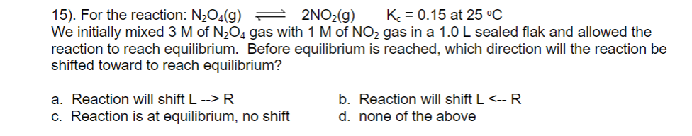 15). For the reaction: N½O4(g) 2 2NO2(g)
We initially mixed 3 M of N,O4 gas with 1 M of NO2 gas in a 1.0 L sealed flak and allowed the
reaction to reach equilibrium. Before equilibrium is reached, which direction will the reaction be
shifted toward to reach equilibrium?
K = 0.15 at 25 °C
a. Reaction will shift L --> R
b. Reaction will shift L <-- R
d. none of the above
c. Reaction is at equilibrium, no shift
