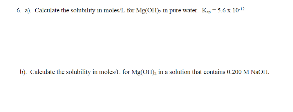 6. a). Calculate the solubility in moles/L for Mg(OH)2 in pure water. Ksp = 5.6 x 10-12
b). Calculate the solubility in moles/L for Mg(OH)2 in a solution that contains 0.200 M NaOH.
