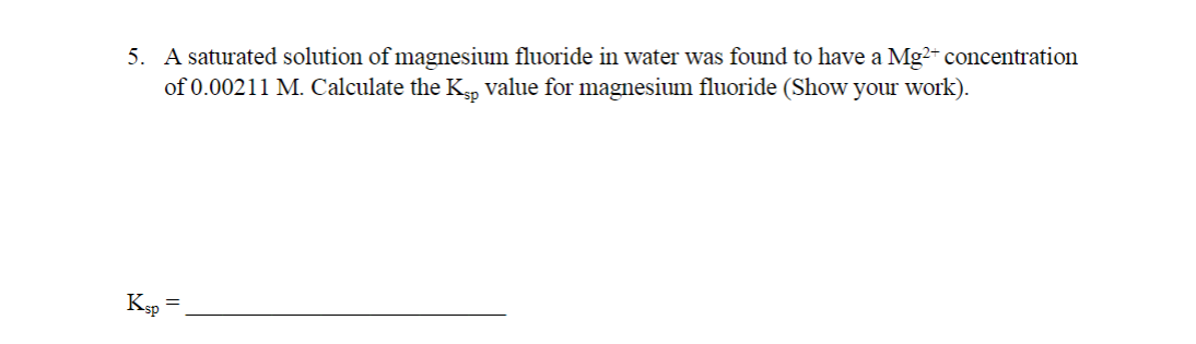 5. A saturated solution of magnesium fluoride in water was found to have a Mg²+ concentration
of 0.00211 M. Calculate the Kp value for magnesium fluoride (Show your work).
Ksp
