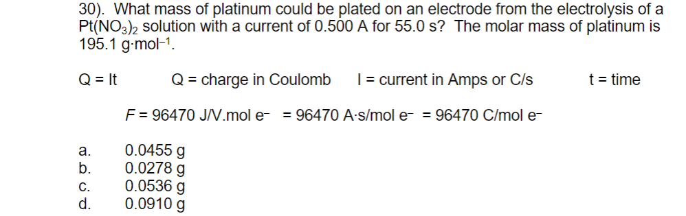 30). What mass of platinum could be plated on an electrode from the electrolysis of a
Pt(NO3)2 solution with a current of 0.500 A for 55.0 s? The molar mass of platinum is
195.1 g-mol-1.
Q = It
Q = charge in Coulomb
| = current in Amps or C/s
t = time
F = 96470 J/.mol e- = 96470 A-s/mol e- = 96470 C/mol e-
0.0455 g
0.0278 g
0.0536 g
0.0910 g
а.
b.
C.
d.
