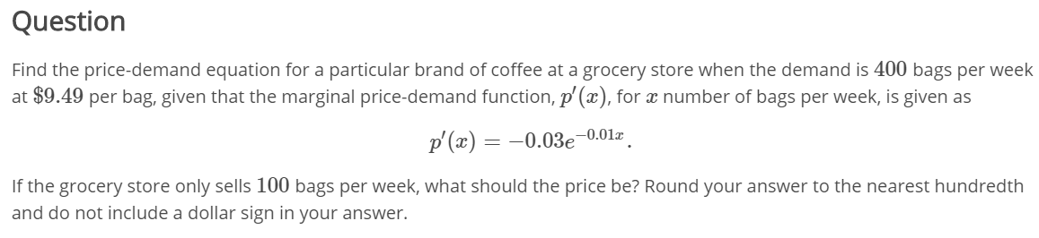 Question
Find the price-demand equation for a particular brand of coffee at a grocery store when the demand is 400 bags per week
at $9.49 per bag, given that the marginal price-demand function, p'(x), for x number of bags per week, is given as
p'(x) = -0.03e-0.01x
If the grocery store only sells 100 bags per week, what should the price be? Round your answer to the nearest hundredth
and do not include a dollar sign in your answer.
