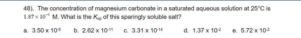 48). The concentration of magnesium carbonate in a saturated aqueous solution at 25°C is
1.87 × 10¯* M. What is the Kp of this sparingly soluble salt?
а. 3.50 х 10-8
b. 2.62 x 10-11
С. 3.31 х 10-14
d. 1.37 x 10-2
е. 5.72 х 10-2
