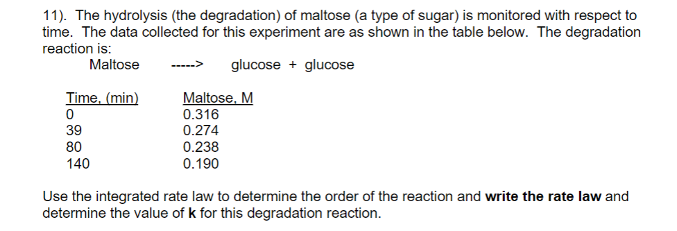 11). The hydrolysis (the degradation) of maltose (a type of sugar) is monitored with respect to
time. The data collected for this experiment are as shown in the table below. The degradation
reaction is:
Maltose
glucose + glucose
Time, (min)
Maltose, M
0.316
0.274
39
80
140
0.238
0.190
Use the integrated rate law to determine the order of the reaction and write the rate law and
determine the value of k for this degradation reaction.
