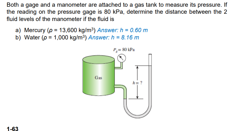 Both a gage and a manometer are attached to a gas tank to measure its pressure. If
the reading on the pressure gage is 80 kPa, determine the distance between the 2
fluid levels of the manometer if the fluid is
a) Mercury (p = 13,600 kg/m3) Answer: h = 0.60 m
b) Water (p = 1,000 kg/m³) Answer: h = 8.16 m
P= 80 kPa
Gas
h= ?
1-63

