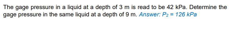 The gage pressure in a liquid at a depth of 3 m is read to be 42 kPa. Determine the
gage pressure in the same liquid at a depth of 9 m. Answer: P2 = 126 kPa
