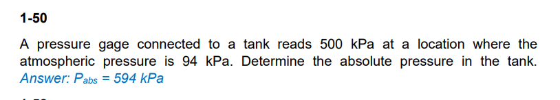 1-50
A pressure gage connected to a tank reads 500 kPa at a location where the
atmospheric pressure is 94 kPa. Determine the absolute pressure in the tank.
Answer: Pabs = 594 kPa
%3D
