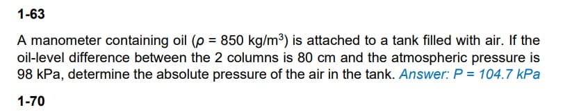 1-63
A manometer containing oil (p = 850 kg/m3) is attached to a tank filled with air. If the
oil-level difference between the 2 columns is 80 cm and the atmospheric pressure is
98 kPa, determine the absolute pressure of the air in the tank. Answer: P = 104.7 kPa
1-70
