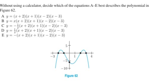 Without using a calculator, decide which of the equations A-E best describes the polynomial in
Figure 62.
A y = (x+ 2)(z+1)(z – 2)(z – 3)
By = z(r+ 2)(x + 1)(x – 2)(x – 3)
Cy = -(z+ 2)(r + 1)(x – 2)(r – 3)
Dy = (z +2)(r + 1)(x – 2)(x – 3)
E y = -(x + 2)(r+1)(r – 2)(x – 3)
st
-5
-10+
Figure 62

