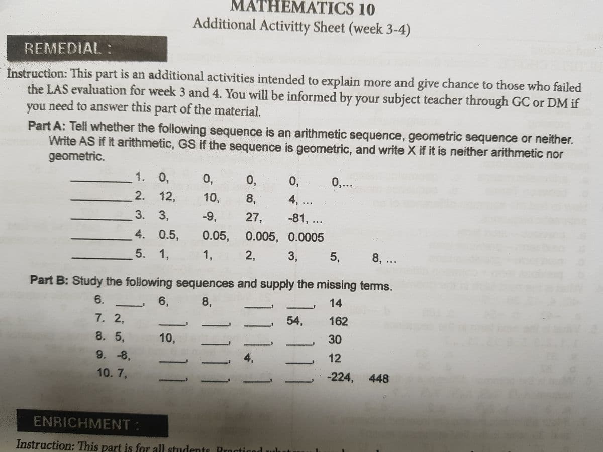 MATHEMATICS 10
Additional Activitty Sheet (week 3-4)
REMEDIAL :
Instruction: This part is an additional activities intended to explain more and give chance to those who failed
the LAS evaluation for week 3 and 4. You will be informed by your subject teacher through GC or DM if
need to answer this part of the material.
you
Part A: Tell whether the following sequence is an arithmetic sequence, geometric sequence or neither.
Write AS if it arithmetic, GS if the sequence is geometric, and write X if it is neither arithmetic nor
geometric.
1. 0,
0,
0,
0,
0...
2. 12,
10,
8,
4,...
3. 3,
-9,
27,
-81, ..
4. 0.5,
0.05, 0.005, 0.0005
5. 1,
1,
2,
3,
5,
8, ..
Part B: Study the following sequences and supply the missing terms.
6.
6,
8,
14
7. 2,
54,
162
8. 5,
10,
30
9.-8,
4,
12
10.7,
-224, 448
ENRICHMENT:
Instruction: This part is for all students Procticod
11.1
1111
