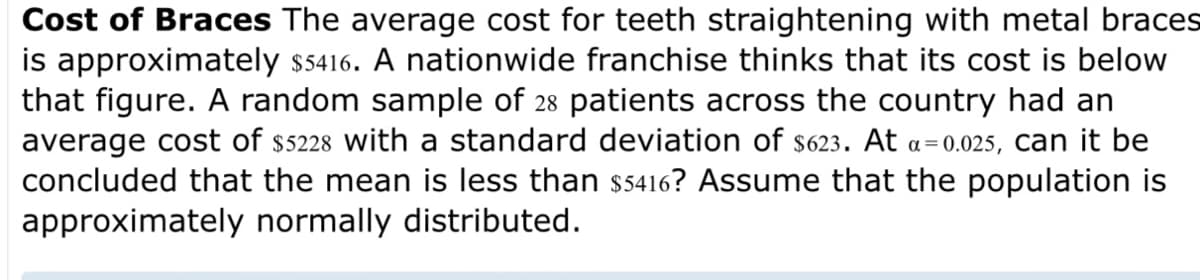 Cost of Braces The average cost for teeth straightening with metal braces
is approximately $5416. A nationwide franchise thinks that its cost is below
that figure. A random sample of 28 patients across the country had an
average cost of $5228 with a standard deviation of $623. At a=0.025, can it be
concluded that the mean is less than $5416? Assume that the population is
approximately normally distributed.