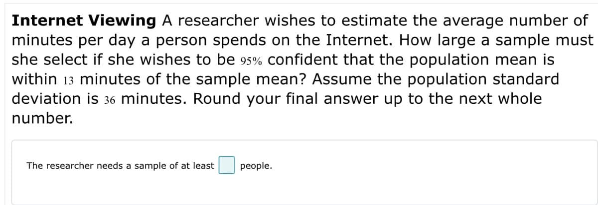 Internet Viewing A researcher wishes to estimate the average number of
minutes per day a person spends on the Internet. How large a sample must
she select if she wishes to be 95% confident that the population mean is
within 13 minutes of the sample mean? Assume the population standard
deviation is 36 minutes. Round your final answer up to the next whole
number.
The researcher needs a sample of at least
people.