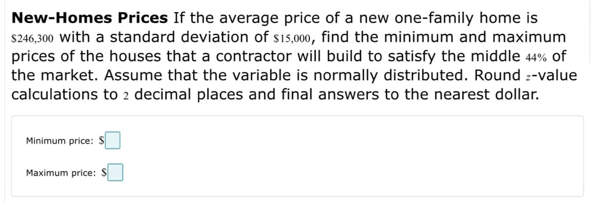 New-Homes Prices If the average price of a new one-family home is
$246,300 with a standard deviation of $15,000, find the minimum and maximum
prices of the houses that a contractor will build to satisfy the middle 44% of
the market. Assume that the variable is normally distributed. Round z-value
calculations to 2 decimal places and final answers to the nearest dollar.
Minimum price: $
Maximum price: $