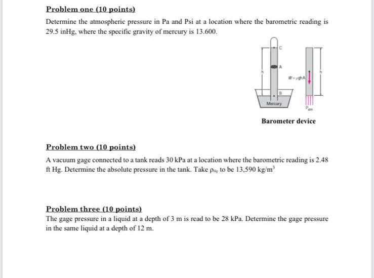 Problem one (10 points)
Determine the atmospheric pressure in Pa and Psi at a location where the barometric reading is
29.5 inHg, where the specific gravity of mercury is 13.600.
Mercury
Barometer device
Problem two (10 points)
A vacuum gage connected to a tank reads 30 kPa at a location where the barometric reading is 2.48
ft Hg. Determine the absolute pressure in the tank. Take py to be 13,590 kg/m
Problem three (0 points)
The gage pressure in a liquid at a depth of 3 m is read to be 28 kPa. Determine the gage pressure
in the same liquid at a depth of 12 m.
