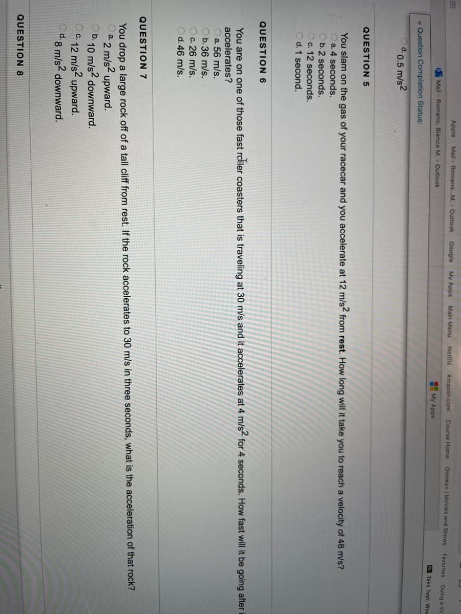 Apple
Mail - Romano...M. - Outlook
Google
My Apps Main Menu Netflix
Amazon.com Course Home
Disney+ | Movies and Shows
Favorites
Doing a Vir
O Mail - Romano, Bianca M. - Outlook
My Apps
Take Test: Wee
* Question Completion Status:
d.0.5 m/s2
QUESTION 5
You slam on the gas of your racecar and you accelerate at 12 m/s- from rest. How long will it take you to reach a velocity of 48 m/s?
O a. 4 seconds.
Ob.2 seconds.
Oc. 12 seconds.
O d. 1 second.
QUESTION 6
You are on one of those fast rcler coasters that is traveling at 30 m/s and it accelerates at 4 m/s< for 4 seconds. How fast will it be going after
accelerates?
O a. 56 m/s.
O b. 36 m/s.
Oc. 26 m/s.
d. 46 m/s.
QUESTION 7
You drop a large rock off of a tall cliff from rest. If the rock accelerates to 30 m/s in three seconds, what is the acceleration of that rock?
a. 2 m/s?
O b. 10 m/s2 downward.
12 m/s2 upward.
d.8 m/s2 downward.
upward.
C.
QUESTION 8
