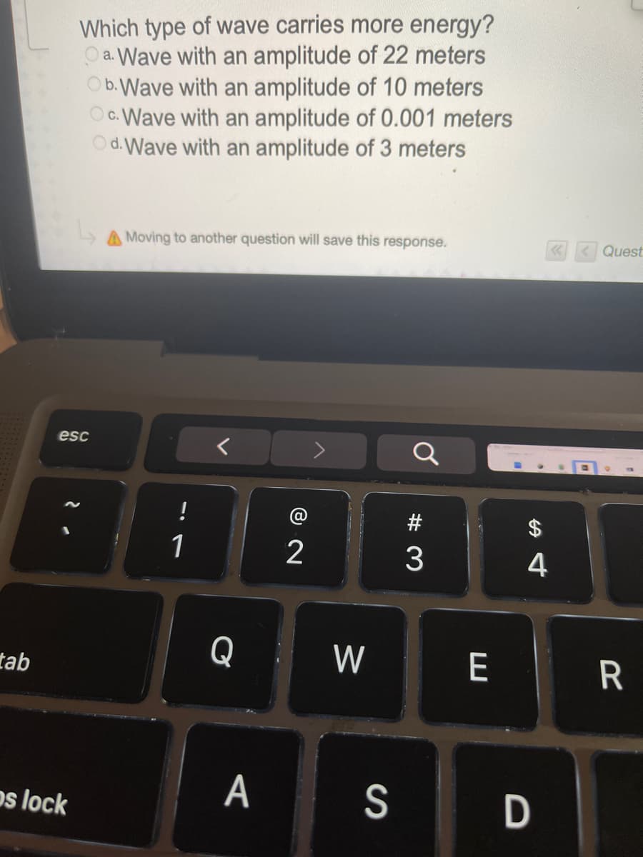 Which type of wave carries more energy?
O a. Wave with an amplitude of 22 meters
Ob.Wave with an amplitude of 10 meters
O c. Wave with an amplitude of 0.001 meters
Od. Wave with an amplitude of 3 meters
A Moving to another question will save this response.
Quest
esc
#
1
4
Q W
tab
os lock
A
S
D
