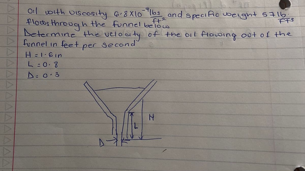 AAAAAAAAAAAAAAA
4
peq
oil with viscosity 6-8X10 lbs and specific weight 5716
flows through the funnel below
ft²
2
FF3
Determine the velocity of the oil flowing out of the
funnel in feet per second
H = 1.6in
L = 0.8
D=0.3
D-Y
L
N