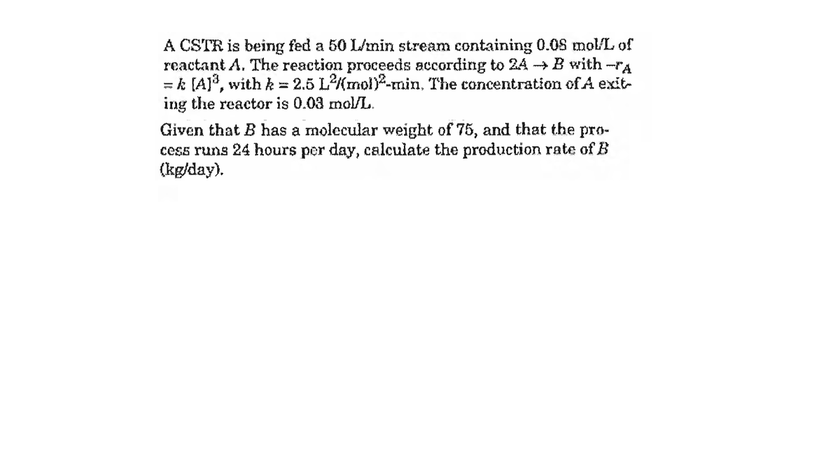 A CSTR is being fed a 50 L/min stream containing 0.08 mol/L of
reactant A. The reaction proceeds according to 24 → B with -rA
= k (A]*, with k = 2.5 L(mol)y-min, The concentration of A exit-
ing the reactor is 0.03 mol/L.
Given that B has a molecular weight of 75, and that the pro-
cess runs 24 hours per day, calculate the production rate of B
(kg/day).
