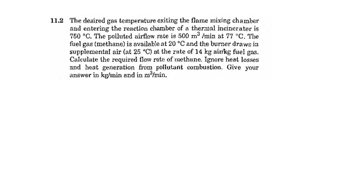 11.2 The desired gas temperature exiting the flame mixing chamber
and entering the reaction chamber of a thermal incinerator is
750 *C. The polluted airflow rate is 500 m /min at 77 *C, The
fuel gas (methane) is available at 20 C and the burner draws ia
supplemental air (at 25 °C) at the rate of 14 kg air/kg fuel gas.
Calculate the required flow rate of methane. Ignore heat losses
and heat generation from pollutant combustion. Give your
answer in kg/min and in m/min.
