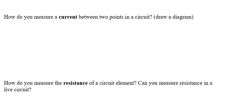 How do you measure a current between two points in a circuit? (draw a diagram)
How do you measure the resistance of a circuit element? Can you measure resistance in a
live circuit?
